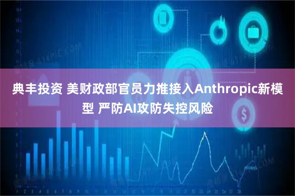 典丰投资 美财政部官员力推接入Anthropic新模型 严防AI攻防失控风险