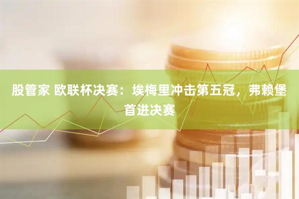 股管家 欧联杯决赛：埃梅里冲击第五冠，弗赖堡首进决赛