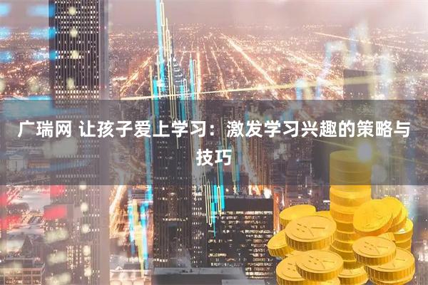 广瑞网 让孩子爱上学习：激发学习兴趣的策略与技巧