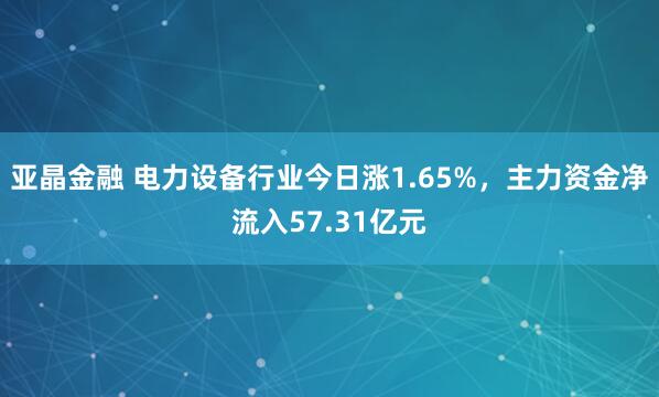 亚晶金融 电力设备行业今日涨1.65%，主力资金净流入57.31亿元